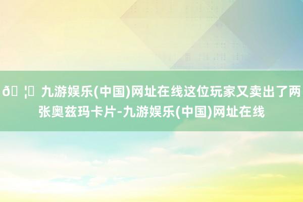 🦄九游娱乐(中国)网址在线这位玩家又卖出了两张奥兹玛卡片-九游娱乐(中国)网址在线