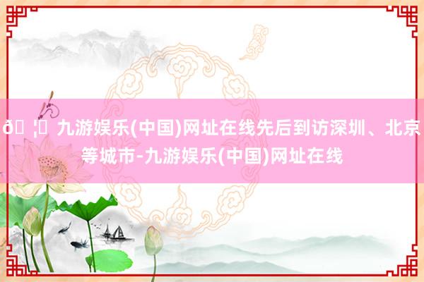 🦄九游娱乐(中国)网址在线先后到访深圳、北京等城市-九游娱乐(中国)网址在线