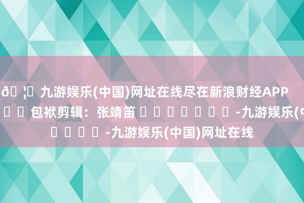 🦄九游娱乐(中国)网址在线尽在新浪财经APP            						包袱剪辑：张靖笛 							-九游娱乐(中国)网址在线