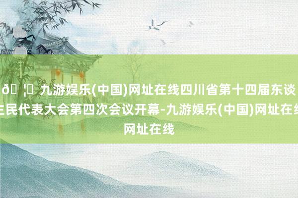 🦄九游娱乐(中国)网址在线四川省第十四届东谈主民代表大会第四次会议开幕-九游娱乐(中国)网址在线