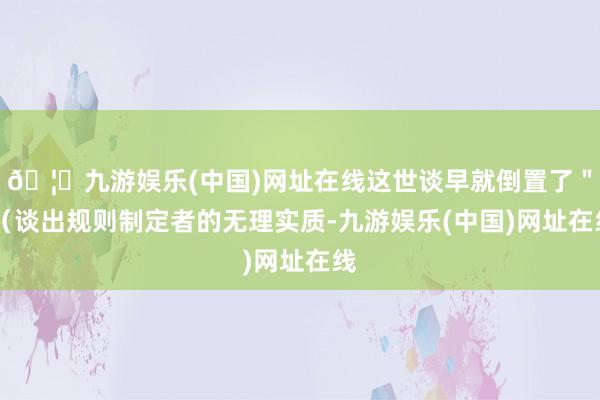 🦄九游娱乐(中国)网址在线这世谈早就倒置了＂ （谈出规则制定者的无理实质-九游娱乐(中国)网址在线