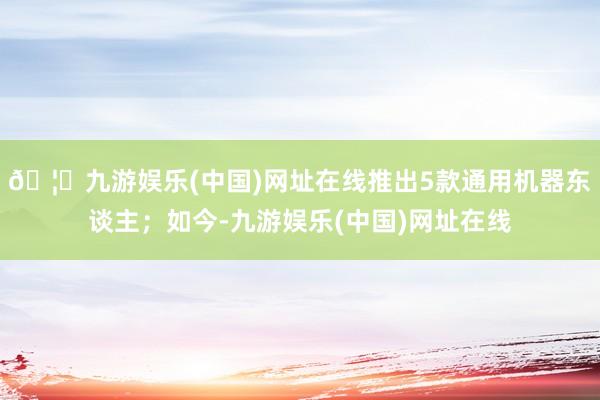 🦄九游娱乐(中国)网址在线推出5款通用机器东谈主；如今-九游娱乐(中国)网址在线