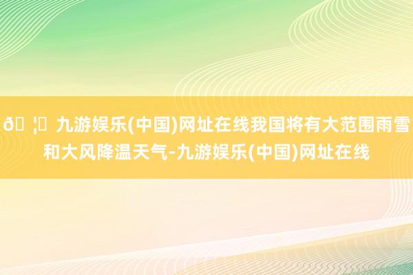 🦄九游娱乐(中国)网址在线我国将有大范围雨雪和大风降温天气-九游娱乐(中国)网址在线