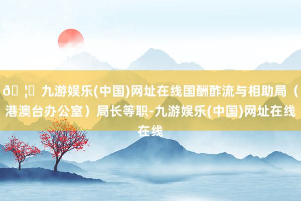 🦄九游娱乐(中国)网址在线国酬酢流与相助局（港澳台办公室）局长等职-九游娱乐(中国)网址在线