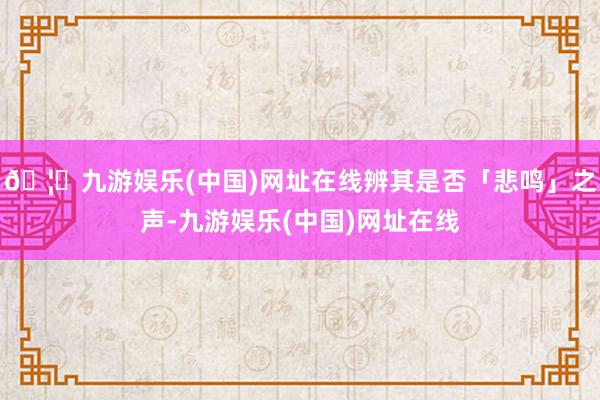 🦄九游娱乐(中国)网址在线辨其是否「悲鸣」之声-九游娱乐(中国)网址在线