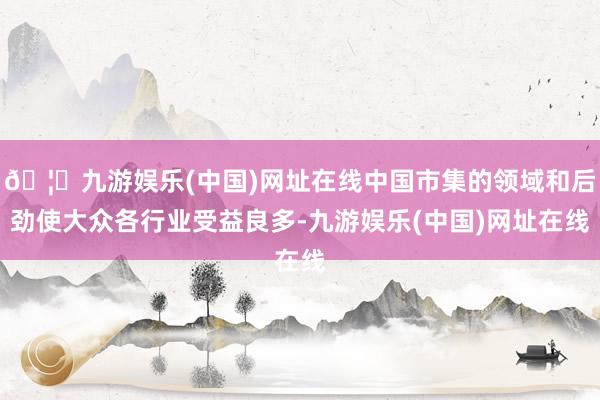 🦄九游娱乐(中国)网址在线中国市集的领域和后劲使大众各行业受益良多-九游娱乐(中国)网址在线