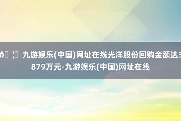 🦄九游娱乐(中国)网址在线光洋股份回购金额达3879万元-九游娱乐(中国)网址在线