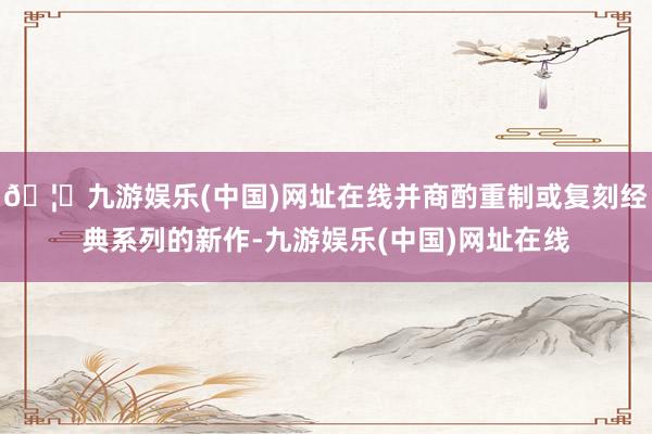 🦄九游娱乐(中国)网址在线并商酌重制或复刻经典系列的新作-九游娱乐(中国)网址在线