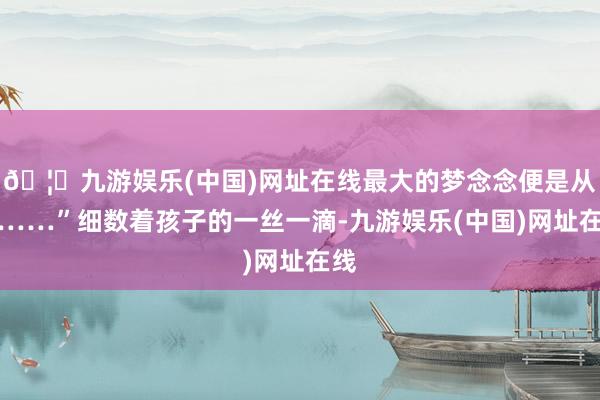 🦄九游娱乐(中国)网址在线最大的梦念念便是从戎……”细数着孩子的一丝一滴-九游娱乐(中国)网址在线