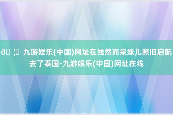 🦄九游娱乐(中国)网址在线然而呆妹儿照旧启航去了泰国-九游娱乐(中国)网址在线