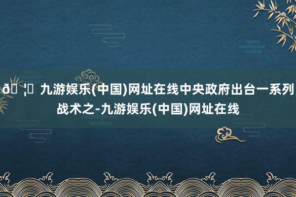 🦄九游娱乐(中国)网址在线中央政府出台一系列战术之-九游娱乐(中国)网址在线