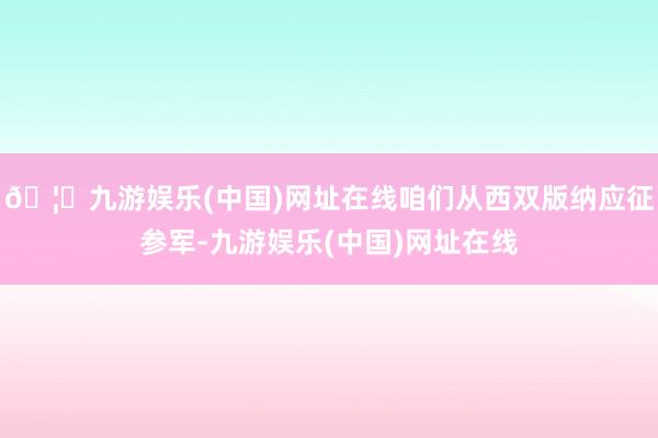 🦄九游娱乐(中国)网址在线咱们从西双版纳应征参军-九游娱乐(中国)网址在线