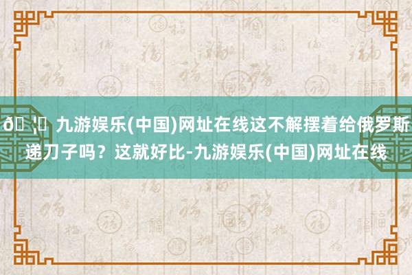 🦄九游娱乐(中国)网址在线这不解摆着给俄罗斯递刀子吗？这就好比-九游娱乐(中国)网址在线