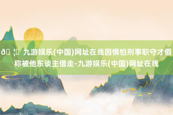 🦄九游娱乐(中国)网址在线因惧怕刑事职守才假称被他东谈主借走-九游娱乐(中国)网址在线