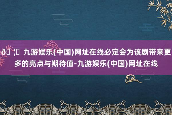 🦄九游娱乐(中国)网址在线必定会为该剧带来更多的亮点与期待值-九游娱乐(中国)网址在线