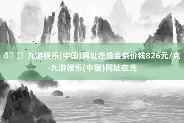 🦄九游娱乐(中国)网址在线金条价钱826元/克-九游娱乐(中国)网址在线