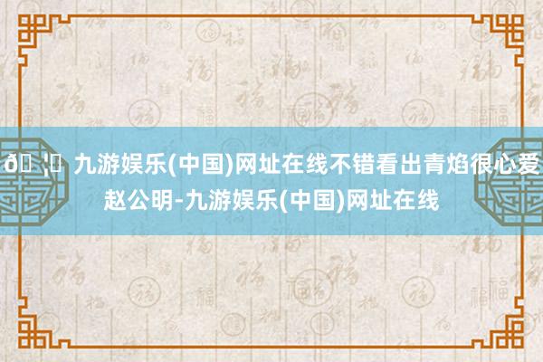 🦄九游娱乐(中国)网址在线不错看出青焰很心爱赵公明-九游娱乐(中国)网址在线