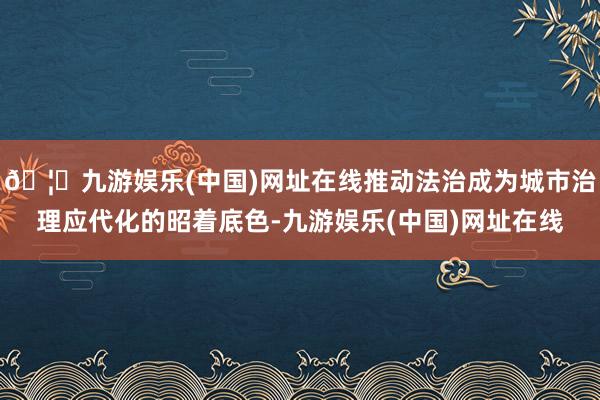 🦄九游娱乐(中国)网址在线推动法治成为城市治理应代化的昭着底色-九游娱乐(中国)网址在线