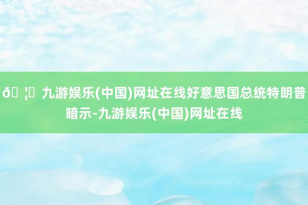 🦄九游娱乐(中国)网址在线好意思国总统特朗普暗示-九游娱乐(中国)网址在线