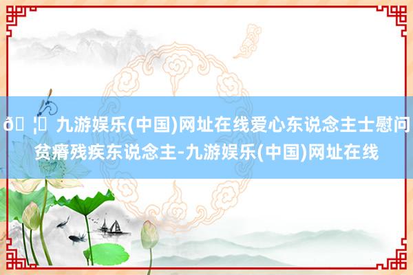 🦄九游娱乐(中国)网址在线爱心东说念主士慰问贫瘠残疾东说念主-九游娱乐(中国)网址在线