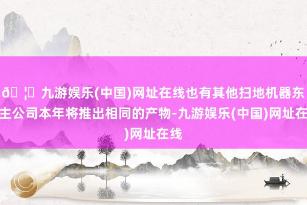 🦄九游娱乐(中国)网址在线也有其他扫地机器东谈主公司本年将推出相同的产物-九游娱乐(中国)网址在线