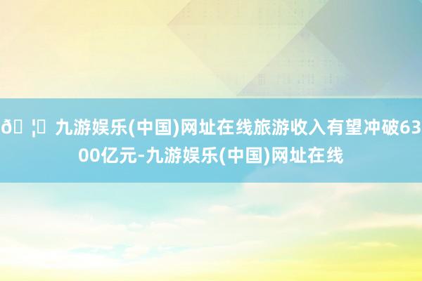 🦄九游娱乐(中国)网址在线旅游收入有望冲破6300亿元-九游娱乐(中国)网址在线