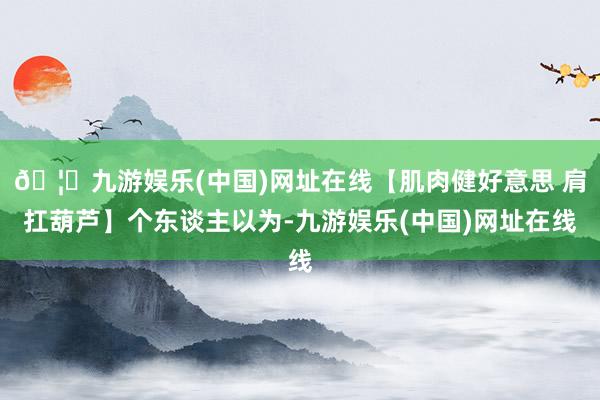 🦄九游娱乐(中国)网址在线【肌肉健好意思 肩扛葫芦】个东谈主以为-九游娱乐(中国)网址在线