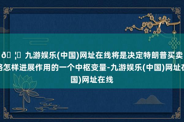 🦄九游娱乐(中国)网址在线将是决定特朗普买卖策略怎样进展作用的一个中枢变量-九游娱乐(中国)网址在线