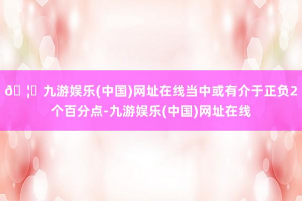 🦄九游娱乐(中国)网址在线当中或有介于正负2个百分点-九游娱乐(中国)网址在线