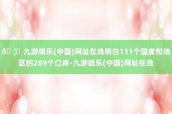 🦄九游娱乐(中国)网址在线明白131个国度和地区的289个口岸-九游娱乐(中国)网址在线