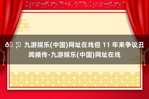 🦄九游娱乐(中国)网址在线但 11 年来争议丑闻频传-九游娱乐(中国)网址在线