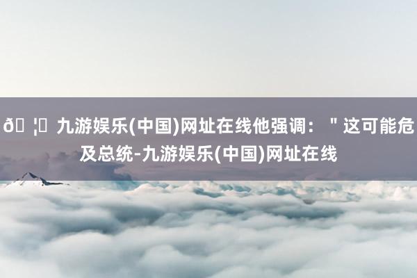 🦄九游娱乐(中国)网址在线他强调：＂这可能危及总统-九游娱乐(中国)网址在线