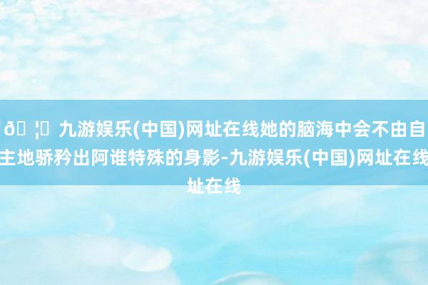 🦄九游娱乐(中国)网址在线她的脑海中会不由自主地骄矜出阿谁特殊的身影-九游娱乐(中国)网址在线