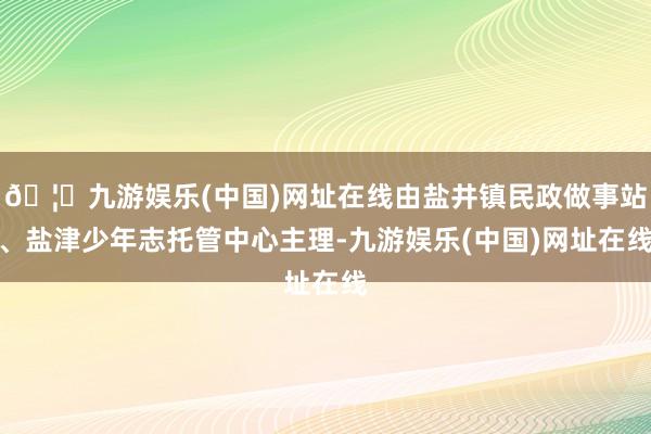 🦄九游娱乐(中国)网址在线由盐井镇民政做事站、盐津少年志托管中心主理-九游娱乐(中国)网址在线