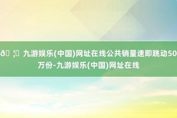 🦄九游娱乐(中国)网址在线公共销量速即跳动50万份-九游娱乐(中国)网址在线