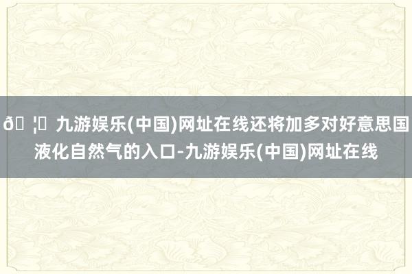 🦄九游娱乐(中国)网址在线还将加多对好意思国液化自然气的入口-九游娱乐(中国)网址在线