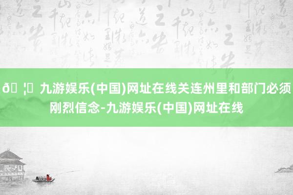 🦄九游娱乐(中国)网址在线关连州里和部门必须刚烈信念-九游娱乐(中国)网址在线