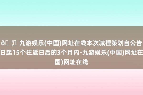 🦄九游娱乐(中国)网址在线本次减捏策划自公告之日起15个往返日后的3个月内-九游娱乐(中国)网址在线