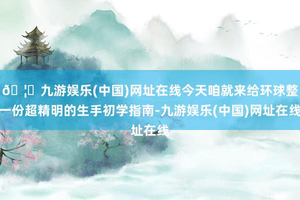 🦄九游娱乐(中国)网址在线今天咱就来给环球整一份超精明的生手初学指南-九游娱乐(中国)网址在线