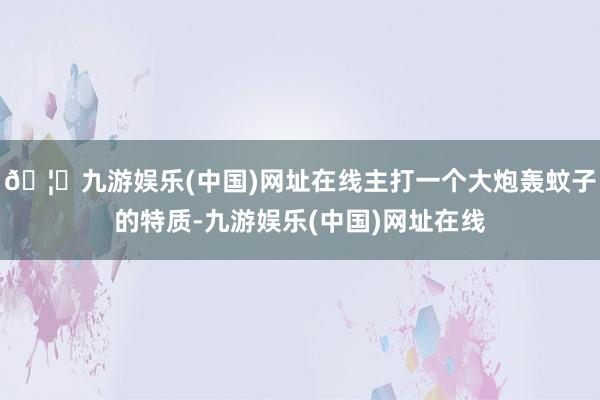 🦄九游娱乐(中国)网址在线主打一个大炮轰蚊子的特质-九游娱乐(中国)网址在线