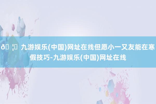 🦄九游娱乐(中国)网址在线但愿小一又友能在寒假技巧-九游娱乐(中国)网址在线