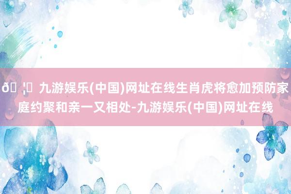 🦄九游娱乐(中国)网址在线生肖虎将愈加预防家庭约聚和亲一又相处-九游娱乐(中国)网址在线