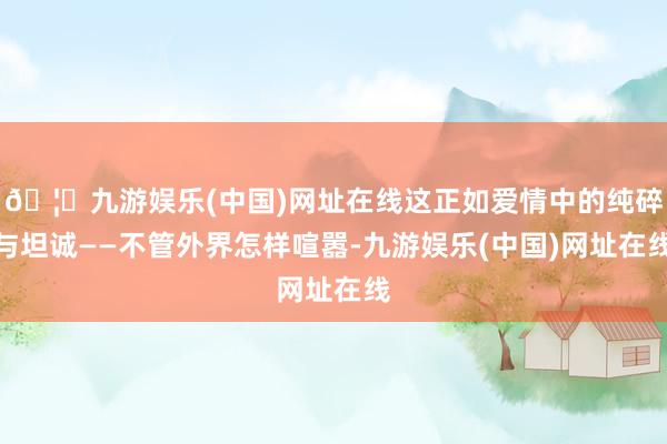 🦄九游娱乐(中国)网址在线这正如爱情中的纯碎与坦诚——不管外界怎样喧嚣-九游娱乐(中国)网址在线