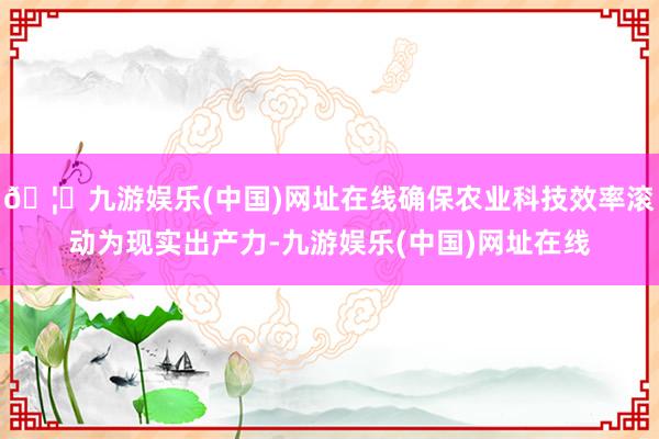 🦄九游娱乐(中国)网址在线确保农业科技效率滚动为现实出产力-九游娱乐(中国)网址在线