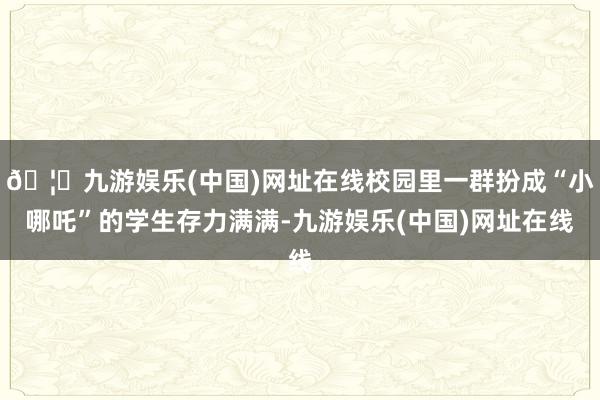 🦄九游娱乐(中国)网址在线校园里一群扮成“小哪吒”的学生存力满满-九游娱乐(中国)网址在线