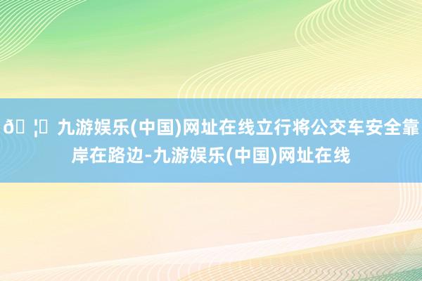 🦄九游娱乐(中国)网址在线立行将公交车安全靠岸在路边-九游娱乐(中国)网址在线