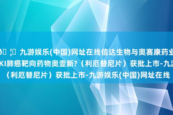 🦄九游娱乐(中国)网址在线信达生物与奥赛康药业文书第三代EGFR TKI肺癌靶向药物奥壹新?（利厄替尼片）获批上市-九游娱乐(中国)网址在线