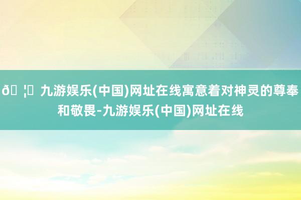 🦄九游娱乐(中国)网址在线寓意着对神灵的尊奉和敬畏-九游娱乐(中国)网址在线