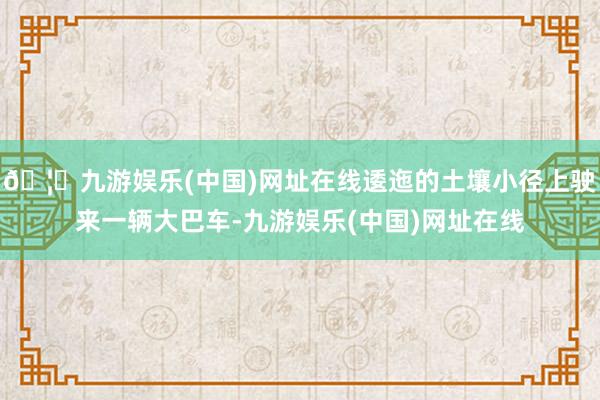 🦄九游娱乐(中国)网址在线逶迤的土壤小径上驶来一辆大巴车-九游娱乐(中国)网址在线