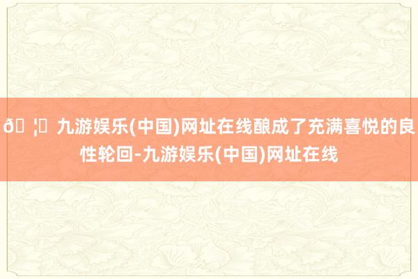 🦄九游娱乐(中国)网址在线酿成了充满喜悦的良性轮回-九游娱乐(中国)网址在线